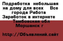 Подработка- небольшая на дому для всех. - Все города Работа » Заработок в интернете   . Тамбовская обл.,Моршанск г.